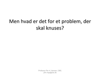 Men	
  hvad	
  er	
  det	
  for	
  et	
  problem,	
  der	
  
skal	
  knuses?	
  
Professor Per H. Hansen, CBS,
phh.mpp@cbs.dk
 