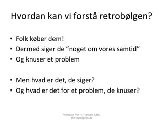 Hvordan	
  kan	
  vi	
  forstå	
  retrobølgen?	
  
•  Folk	
  køber	
  dem!	
  
•  Dermed	
  siger	
  de	
  ”noget	
  om	
  vores	
  sam,d”	
  
•  Og	
  knuser	
  et	
  problem	
  
•  Men	
  hvad	
  er	
  det,	
  de	
  siger?	
  
•  Og	
  hvad	
  er	
  det	
  for	
  et	
  problem,	
  de	
  knuser?	
  
Professor Per H. Hansen, CBS,
phh.mpp@cbs.dk
 