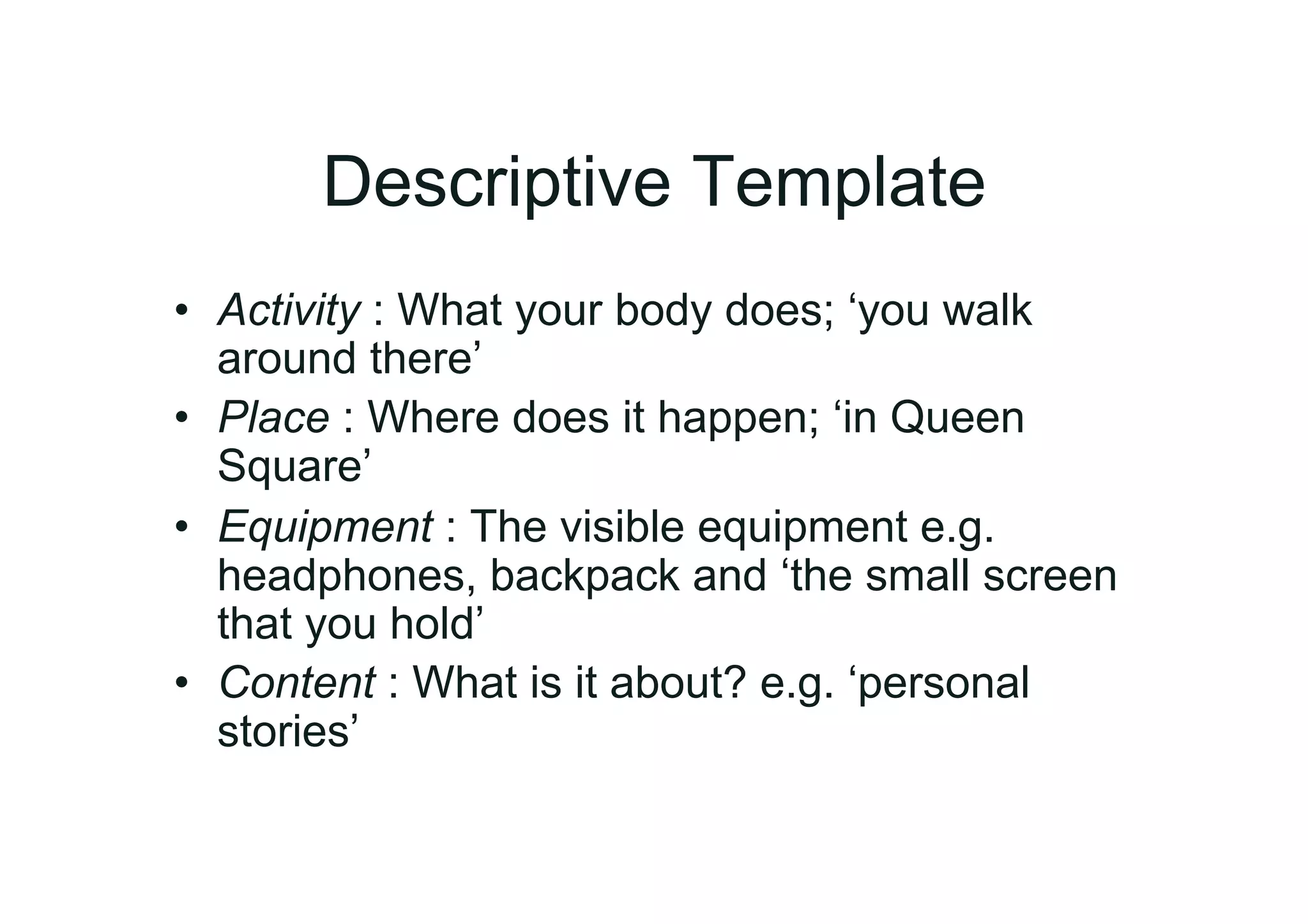 Descriptive Template
•  Activity : What your body does; ‘you walk
   around there’
•  Place : Where does it happen; ‘in Queen
   Square’
•  Equipment : The visible equipment e.g.
   headphones, backpack and ‘the small screen
   that you hold’
•  Content : What is it about? e.g. ‘personal
   stories’
 