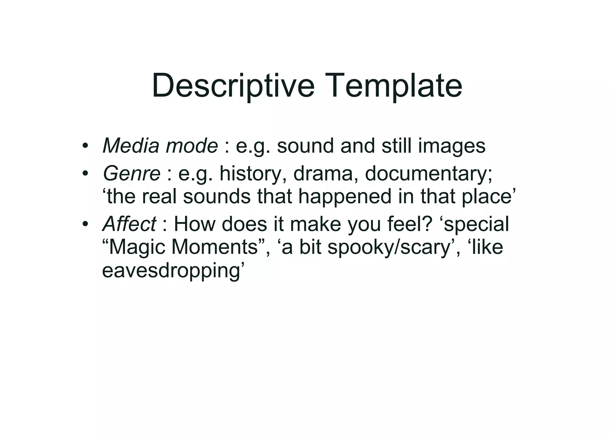 Descriptive Template
•  Media mode : e.g. sound and still images
•  Genre : e.g. history, drama, documentary;
   ‘the real sounds that happened in that place’
•  Affect : How does it make you feel? ‘special
   “Magic Moments”, ‘a bit spooky/scary’, ‘like
   eavesdropping’
 
