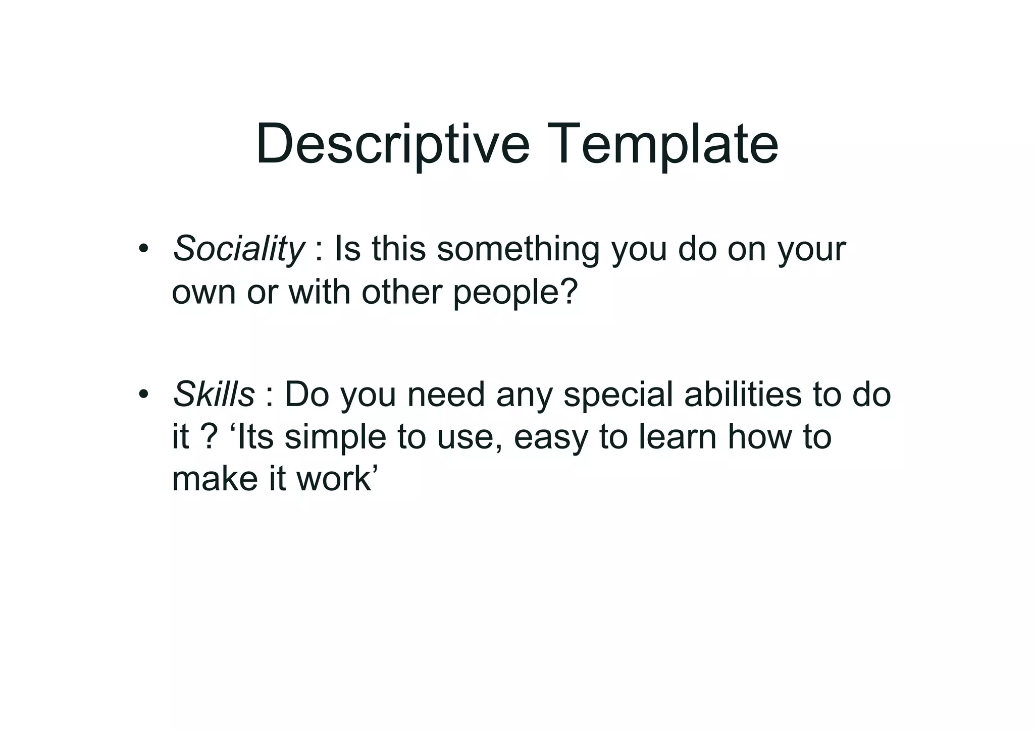 Descriptive Template
•  Sociality : Is this something you do on your
   own or with other people?

•  Skills : Do you need any special abilities to do
   it ? ‘Its simple to use, easy to learn how to
   make it work’
 
