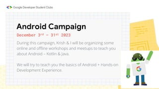 December 3rd – 31st 2023
During this campaign, Krish & I will be organizing some
online and offline workshops and meetups to teach you
about Android – Kotlin & Java.
We will try to teach you the basics of Android + Hands-on
Development Experience.
Android Campaign
 