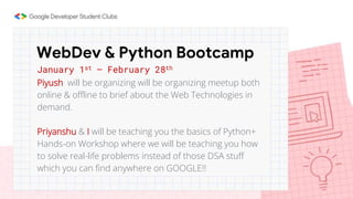 January 1st – February 28th
Piyush will be organizing will be organizing meetup both
online & offline to brief about the Web Technologies in
demand.
Priyanshu & I will be teaching you the basics of Python+
Hands-on Workshop where we will be teaching you how
to solve real-life problems instead of those DSA stuff
which you can find anywhere on GOOGLE!!
WebDev & Python Bootcamp
 
