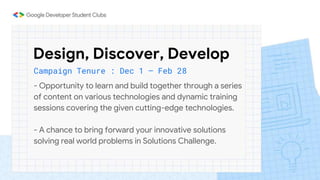 Design, Discover, Develop
Campaign Tenure : Dec 1 – Feb 28
- Opportunity to learn and build together through a series
of content on various technologies and dynamic training
sessions covering the given cutting-edge technologies.
- A chance to bring forward your innovative solutions
solving real world problems in Solutions Challenge.
 