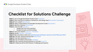 Checklist for Solutions Challenge
•Step 1: Join a Google Developer Student Club (anytime!)
•Step 2: Start hosting info sessions, hackathons, and design days (November-December)
•Step 3: Form a team (December)
•Step 4: Select United Nations Sustainable Development Goals (December)
•Step 5: Identify a Solution (December)
•Step 6: Learn & build (January)
• Design the front-end interface
• Design the back-end technology
•Step 7: Test your solution (January - February)
•Step 8: Iterate (January - February)
•Step 9: Record a demo video and submit project between January 21 and February 22nd
•Step 10: Top 100 solutions announced (Early April)
•Step 11: Top 100 mentoring (April)
•Step 12: Top 10 finalists announced (Late May)
•Step 13: Top 3 winners announced live on YouTube (June 27)
•Step 14: Celebrate all the 2023 Solution Challenge participants!
 