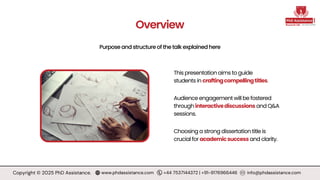 Purpose and structure of the talk explained here
Overview
Audience engagement will be fostered
through interactivediscussions and Q&A
sessions.
Choosing a strong dissertation title is
crucial for academicsuccess and clarity.
This presentation aims to guide
students in craftingcompellingtitles.
Copyright © 2025 PhD Assistance. www.phdassistance.com +44 7537144372 | +91-9176966446 info@phdassistance.com
 