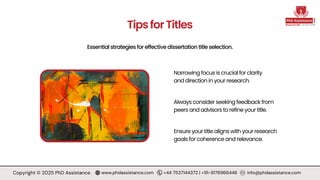 Essential strategies for effective dissertation title selection.
TipsforTitles
Always consider seeking feedback from
peers and advisors to refine your title.
Ensure your title aligns with your research
goals for coherence and relevance.
Narrowing focus is crucial for clarity
and direction in your research.
Copyright © 2025 PhD Assistance. www.phdassistance.com +44 7537144372 | +91-9176966446 info@phdassistance.com
 