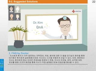 5-2. Suggested Solutions

2. FAQ by Doctor
의사에게 환자가 자주 질문하는 의학정보, 처방, 용어에 대한 것 들을 대기실의 화면을 통해
대기중인 환자에게 설명해줌으로써 기다리는 시간을 유용하게 보낼 수 있다. 또한, 병원에서
의사는 환자에게 항상 어려운 존재임을 완화하기 위해, 의사의 프로필, 경력, 성격에 대한
정보를 병원 곳곳의 화면을 통해 의사가 직접 설명함으로써 친밀감을 형성할 수 있다.

22

 