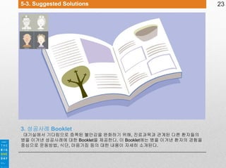 5-3. Suggested Solutions

3. 성공사례 Booklet
대기실에서 기다림으로 증폭된 불안감을 완화하기 위해, 진료과목과 관계된 다른 환자들의
병을 이겨낸 성공사례에 대한 Booklet을 제공한다. 이 Booklet에는 병을 이겨낸 환자의 경험을
중심으로 운동방법, 식단, 마음가짐 등의 대한 내용이 자세히 소개된다.

23

 