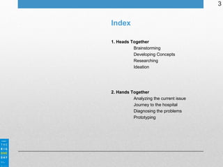 3

Index
1. Heads Together
Brainstorming
Developing Concepts
Researching
Ideation

2. Hands Together
Analyzing the current issue
Journey to the hospital
Diagnosing the problems
Prototyping

 