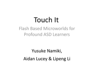 Touch It 
Flash Based Microworlds for 
   Profound ASD Learners 


      Yusuke Namiki,  
  Aidan Lucey & Lipeng Li 
 