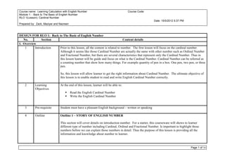 Course name: Learning Calculation with English Number                                 Course Code:
Module 1: - Back to The Basic of English Number
RLO 1(Lesson): Cardinal Number
                                                                                                         Date: 15/5/2012 5:37 PM
Prepared by: Zack, Maziyar and Nazreen



DESIGN FOR RLO 1: Back to The Basic of English Number
   No.          Section                                                      Content details
I. Overview
    1      Introduction Prior to this lesson, all the content is related to number. The first lesson will focus on the cardinal number.
                        Although it seems like those Cardinal Number are actually the same with other number such as Ordinal Number
                        and Fractional Number, but there are several characteristics that represent only the Cardinal Number. Thus in
                        this lesson learner will be guide and focus on what is the Cardinal Number. Cardinal Number can be referred as
                        a counting number that show how many things. For example quantity of pen in a box. One pen, two pen, or three
                        pen.

                                So, this lesson will allow learner to get the right information about Cardinal Number. The ultimate objective of
                                this lesson is to enable student to read and write English Cardinal Number correctly.

    2       Learning            At the end of this lesson, learner will be able to:
            Objectives
                                        Read the English Cardinal Number
                                        Write the English Cardinal Number


    3       Pre-requisite       Student must have a pleasant English background – written or speaking

    4       Outline             Outline 1 – STORY OF ENGLISH NUMBER

                                This section will cover details on introduction number. For a starter, this courseware will shows to learner
                                different type of number including Cardinal, Ordinal and Fractional Number. Is important to highlight those
                                numbers before we can explain those numbers in detail. Thus the purpose of this lesson is providing all the
                                information and knowledge about number to learner.



                                                                                                                                      Page 1 of 16
 