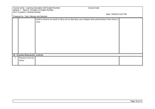 Course name: Learning Calculation with English Number                             Course Code:
Module 1: - Back to The Basic of English Number
RLO 1(Lesson): Cardinal Number
                                                                                                     Date: 15/5/2012 5:37 PM
Prepared by: Zack, Maziyar and Nazreen
                         need to answer as much as they can so that they can compare their performance from time to
                         time.




II. Practice/Interactive Activity
  1   Practice/Activity
      Items




                                                                                                                               Page 16 of 16
 
