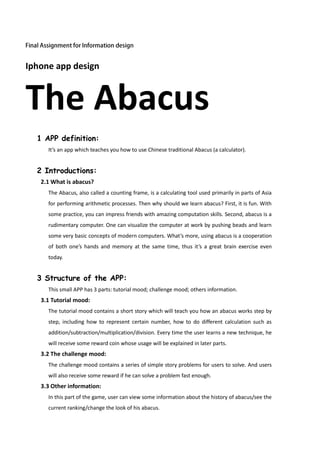 Iphone app design



The Abacus
  1 APP definition:
     It’s an app which teaches you how to use Chinese traditional Abacus (a calculator).


  2 Introductions:
   2.1 What is abacus?
     The Abacus, also called a counting frame, is a calculating tool used primarily in parts of Asia
     for performing arithmetic processes. Then why should we learn abacus? First, it is fun. With
     some practice, you can impress friends with amazing computation skills. Second, abacus is a
     rudimentary computer. One can visualize the computer at work by pushing beads and learn
     some very basic concepts of modern computers. What’s more, using abacus is a cooperation
     of both one’s hands and memory at the same time, thus it’s a great brain exercise even
     today.


  3 Structure of the APP:
     This small APP has 3 parts: tutorial mood; challenge mood; others information.
   3.1 Tutorial mood:
     The tutorial mood contains a short story which will teach you how an abacus works step by
     step, including how to represent certain number, how to do different calculation such as
     addition/subtraction/multiplication/division. Every time the user learns a new technique, he
     will receive some reward coin whose usage will be explained in later parts.
   3.2 The challenge mood:
     The challenge mood contains a series of simple story problems for users to solve. And users
     will also receive some reward if he can solve a problem fast enough.
   3.3 Other information:
     In this part of the game, user can view some information about the history of abacus/see the
     current ranking/change the look of his abacus.
 