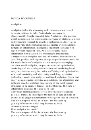 DESIGN DOCUMENT
Analytics:
Analytics is that the discovery and communication related
to meaty patterns in info. Particularly necessary in
places wealthy beside recorded data. Analytics is the process
which depends on the simultaneous software of statistics on-line
and procedure research to quantify performance. Analytics is
the discovery and communication associated with meaningful
patterns in information. Especially important in places rich
together with recorded info. Analytics usually favors
information visualization to communicate information.
Companies use analytics because of business information, to
describe, predict, and improve enterprise performance And also
for arenas inside of analytics include enterprise managing
decision, retail analytics, shop assortment and optimization,
marketing and advertising optimization and marketing blend
analytics, internet analytics, sales staff sizing and optimization,
value and marketing and advertising modeling, predictive
technology, credit risk analysis, and fraud analytics. Given that
analytics can require intensive computation, the algorithms and
software used by analytics harness one of the most current
strategies in pc science, figures, and arithmetic. The field of
information analysis. It is also seen that
it involves learning past historical information to analysis
potential trends, to investigate the results of sure choices or
events, or to judge the performance of a given tool or situation.
The main purpose of this is to boost the business by
gaining information which may be wont to build
enhancements or changes.
How analytics are useful?
The main purpose of this is to boost the business by
gaining information which may be wont to build
 