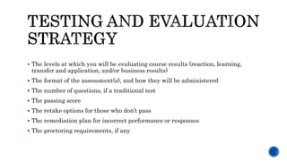  The levels at which you will be evaluating course results (reaction, learning,
transfer and application, and/or business results)
 The format of the assessment(s), and how they will be administered
 The number of questions, if a traditional test
 The passing score
 The retake options for those who don’t pass
 The remediation plan for incorrect performance or responses
 The proctoring requirements, if any
 