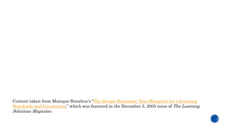 Content taken from Monique Donahue’s “The Design Document: Your Blueprint for e-Learning
Standards and Consistency,” which was featured in the December 5, 2005 issue of The Learning
Solutions Magazine.
 