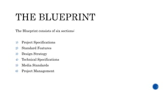 The Blueprint consists of six sections:
1) Project Specifications
2) Standard Features
3) Design Strategy
4) Technical Specifications
5) Media Standards
6) Project Management
 