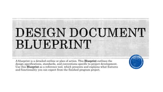 A blueprint is a detailed outline or plan of action. This Blueprint outlines the
design specifications, standards, and conventions specific to project development.
Use this Blueprint as a reference tool, which presents and explains what features
and functionality you can expect from the finished program project.
 