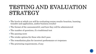  The levels at which you will be evaluating course results (reaction, learning,
transfer and application, and/or business results)
 The format of the assessment(s), and how they will be administered
 The number of questions, if a traditional test
 The passing score
 The retake options for those who don’t pass
 The remediation plan for incorrect performance or responses
 The proctoring requirements, if any
 