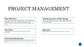 Team Members:
A list of project team members along with their roles and responsibilities.
Team members may include the project manager, instructional designers,
programmers, graphic artists, audio and video producers, quality
assurance reviewers, customer and/or client contacts, and subject matter
experts.
Quality Assurance & Pilot Testing:
Are there quality assurance reviews or a pilot testing phase before full
launch of the course? If so, who will be involved and how will you collect
and process feedback?
Key Dates:
A development timeline with milestone dates for key tasks and
deliverables
Approvals:
Who gives final approval and sign-off that the project is complete?
Archiving & Maintenance:
How and where will files be archived or backed up? How will the program
be maintained or updated in the future? Is there an anticipated revision
cycle?
 