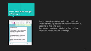 BASECAMP: Walk-though
of Prototype
The onboarding conversation also includes
‘open ended’ questions for information that is
specific to the end user.
Responses can be made in the form of text
response, video, audio, or image.
11
 