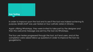 User Testing
In order to improve upon the tool and to see if the tool was indeed achieving its
purpose, BASECAMP was user tested on four catholic sisters in Ghana.
Again utilizing WhatsApp, they were invited to take part by the designer and
then the welcome message was sent by the tool via WhatsApp.
The four user testers progressed through the tool, as if end users, and at the
completion were asked follow-up questions in order to improve the tool via
googleforms.
12
 
