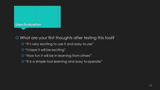 Users Evaluation
 What are your first thoughts after testing this tool?
 “It’s very exciting to use it and easy to use“
 “I hope it will be exciting”
 “How fun it will be in learning from others”
 “It is a simple tool learning and easy to operate”
13
 