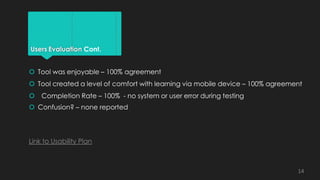 Users Evaluation Cont.
 Tool was enjoyable – 100% agreement
 Tool created a level of comfort with learning via mobile device – 100% agreement
 Completion Rate – 100% - no system or user error during testing
 Confusion? – none reported
Link to Usability Plan
14
 