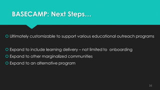 BASECAMP: Next Steps…
 Ultimately customizable to support various educational outreach programs
 Expand to include learning delivery – not limited to onboarding
 Expand to other marginalized communities
 Expand to an alternative program
16
 