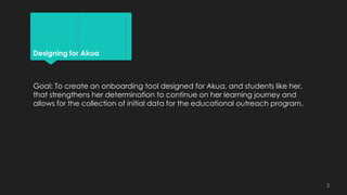 Designing for Akua
Goal: To create an onboarding tool designed for Akua, and students like her,
that strengthens her determination to continue on her learning journey and
allows for the collection of initial data for the educational outreach program.
3
 