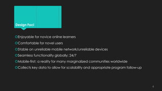 Design Foci
Enjoyable for novice online learners
Comfortable for novel users
Stable on unreliable mobile network/unreliable devices
Seamless functionality globally; 24/7
Mobile-first: a reality for many marginalized communities worldwide
Collects key data to allow for scalability and appropriate program follow-up
4
 