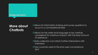 Design Decisions
Allows for information sharing and survey questions to
occur in a conversational-style
Allows for the order and language to be carefully
considered for maximum impact with the least amount
of resistance
Data collection can inform further interactions with
individual
Tool could be used at the end users convenience;
24/7
More about
Chatbots
6
 