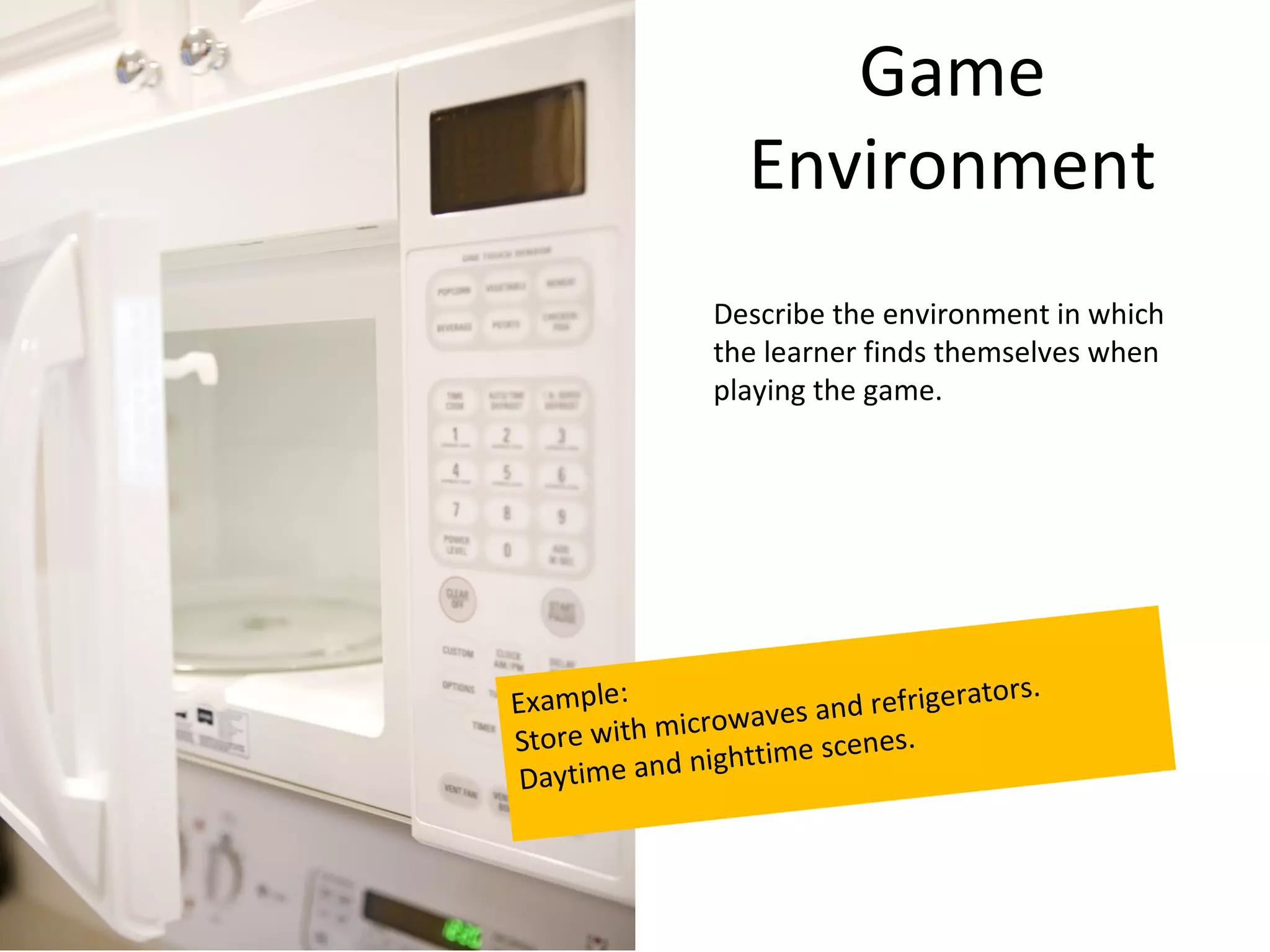 Game
                  Environment
               Describe the environment in which
               the learner finds themselves when
               playing the game.




Example:                             tors.
                owaves a nd refrigera
Store with micr         scenes.
 Daytime an d nighttime
 