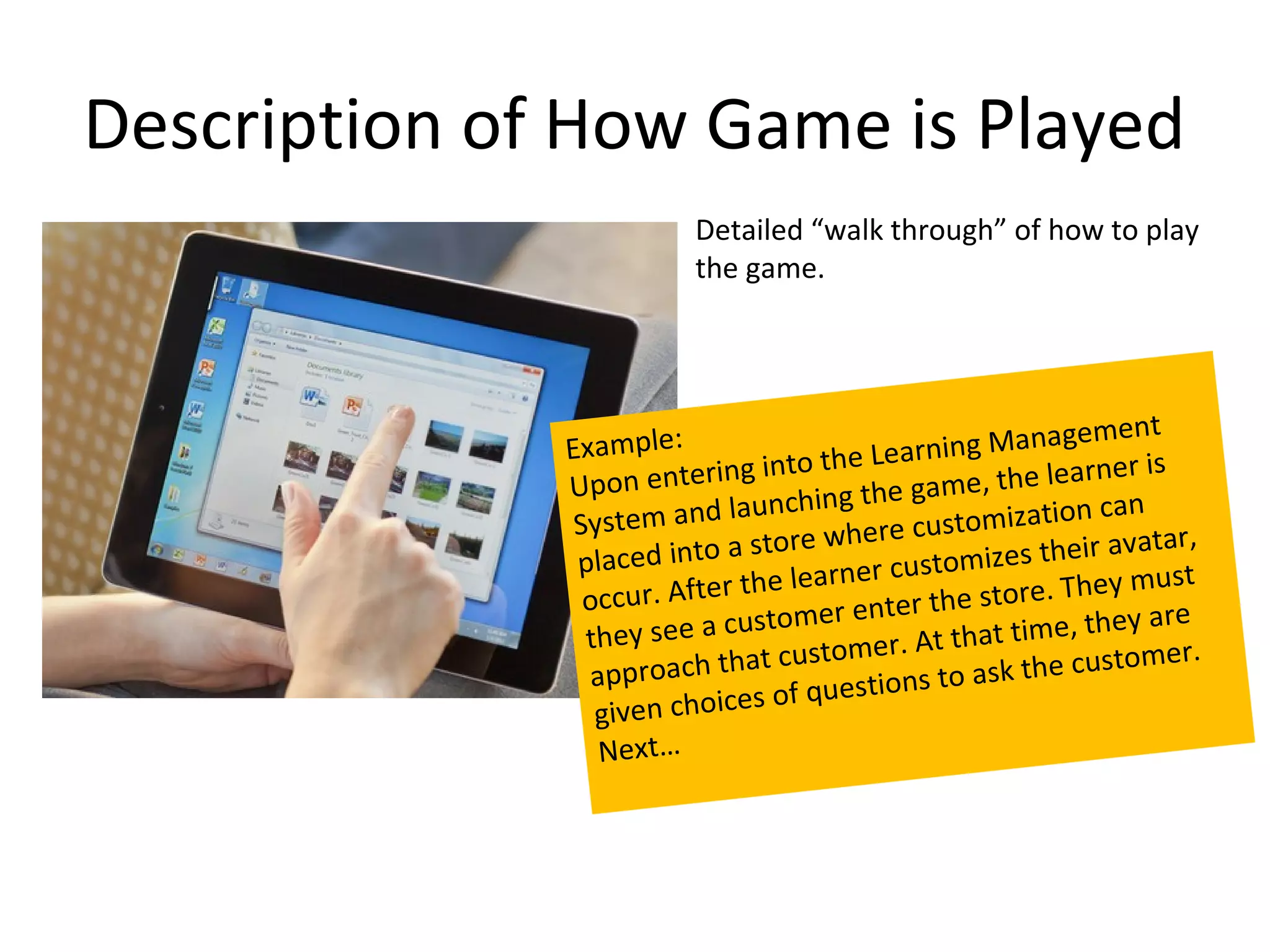 Description of How Game is Played
                          Detailed “walk through” of how to play
                          the game.




                                                                  m en t
              Example:                 he Learn    ing Manage
              Upon en    tering into t         game, the le
                                                                arner is
                                   hing the
               Syste  m and launc                  stomization
                                                                  can
                                     where cu                      avatar,
               pla c ed into a store                 mizes their
                                         er custo
                    ur. After the learn                  tore. They m
                                                                       u st
                occ                         t er t h e s
                they see a   customer en            that time, th
                                                                   ey are
                                       omer. At                      mer.
                   proa  ch that cust                   sk the custo
                ap                        tions to a
                 given cho  ices of ques
                 Next…
 