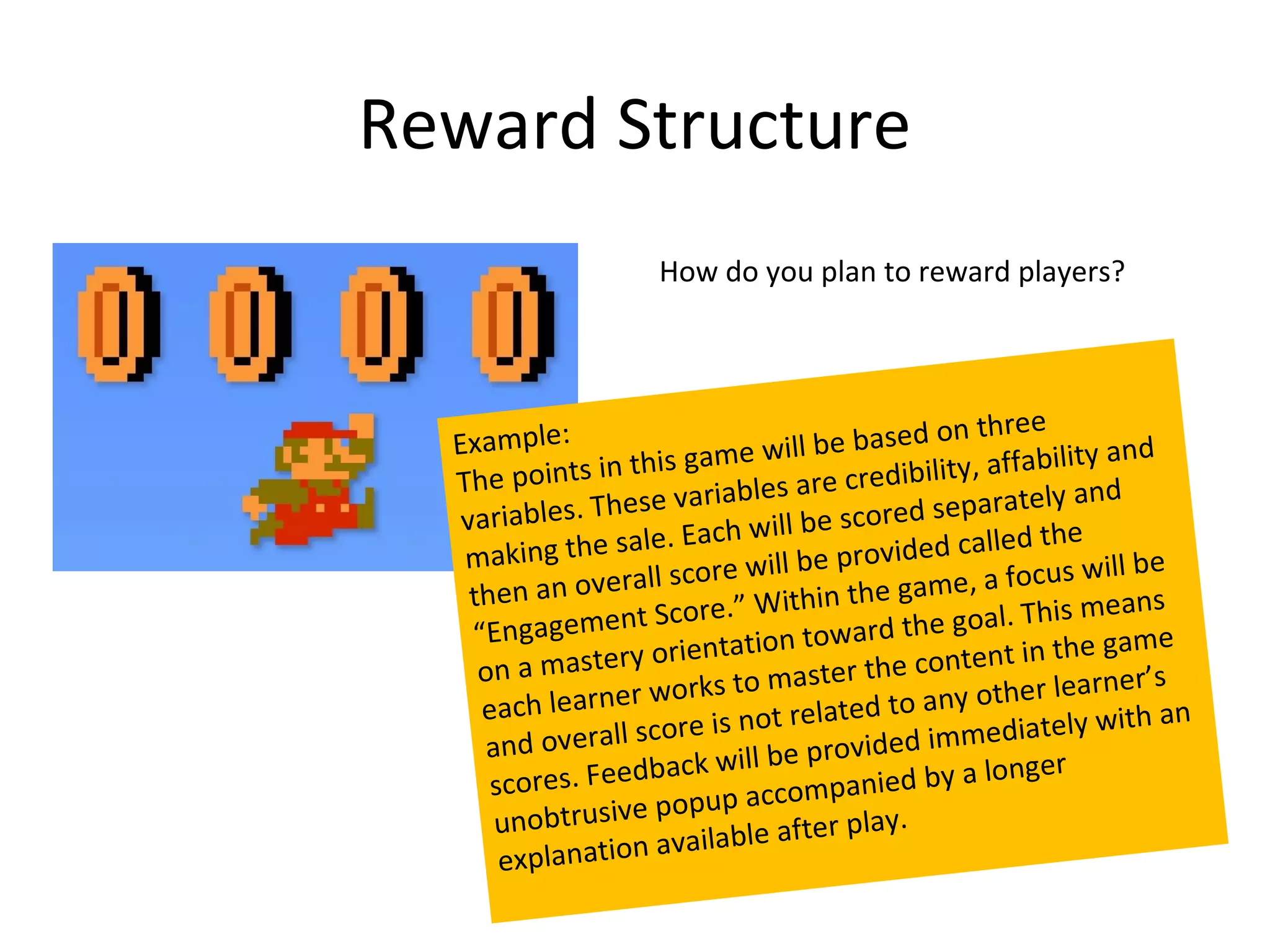 Reward Structure
                      How do you plan to reward players?




  Example:                                          on three
                          game w    ill be based              bility and
  The p   oints in this            s are cre   dibility, affa
             s. Th ese variable                  d separately
                                                                  and
   variable                           be score
         ing the sa   le. Each will           vided called
                                                              the
   mak                            ill be pro                    s will be
    then a  n ov erall score w                  game, a focu
                                      hin the                      means
              me n   t Score.” Wit                 e goal. This
    “Engage                              ward th
                tery o  rientation to                 tent in the g
                                                                      am e
     on a mas                              r the con
              arner wo     rks to maste           any other le
                                                                  arner’s
     each le                            lated to                      ith an
                rall sc ore is not re                 mediately w
      and ove                             ovided im
                       ba ck will be pr                    nger
      scores. Feed              accomp     anied by a lo
       unobtr  usive popup               r play.
                       a vailable afte
       explanation
 