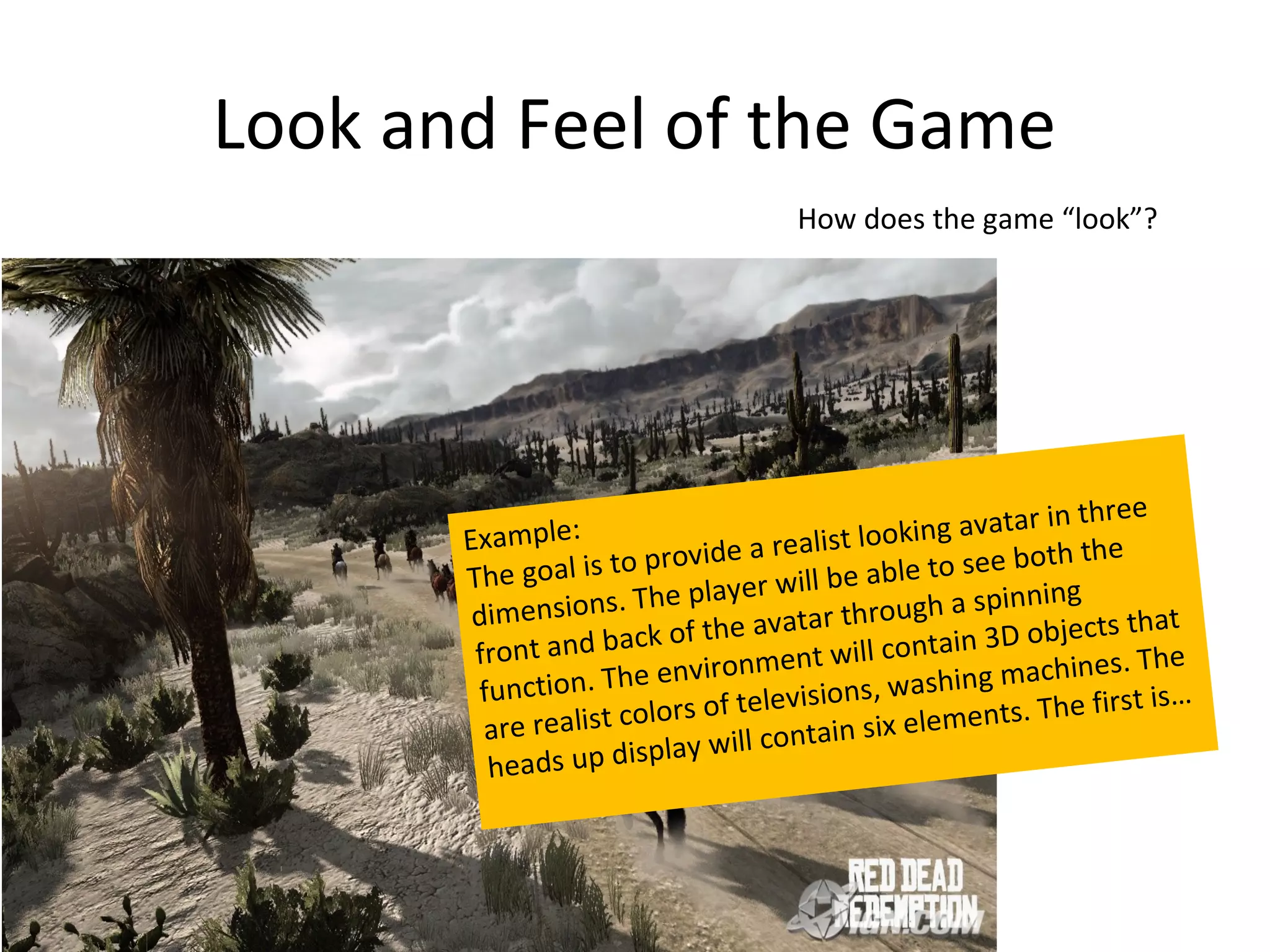 Look and Feel of the Game
                                       How does the game “look”?




                                                                 in three
       Examp  le:                    alist loo   king avatar
          e goal is to  provide a re         able to see b
                                                               oth the
       Th                         r will be
        dimension   s. The playe         r through a
                                                          spinning
                              he avata                               cts that
        front a nd back of t           t will con    tain 3D obje
                         environmen                                    s . T he
        function  . The                    n s , w a sh ing machine
                     color s of televisio                  nts. The firs
                                                                          t is…
         are realist                         six eleme
                        play will contain
         heads up dis
 