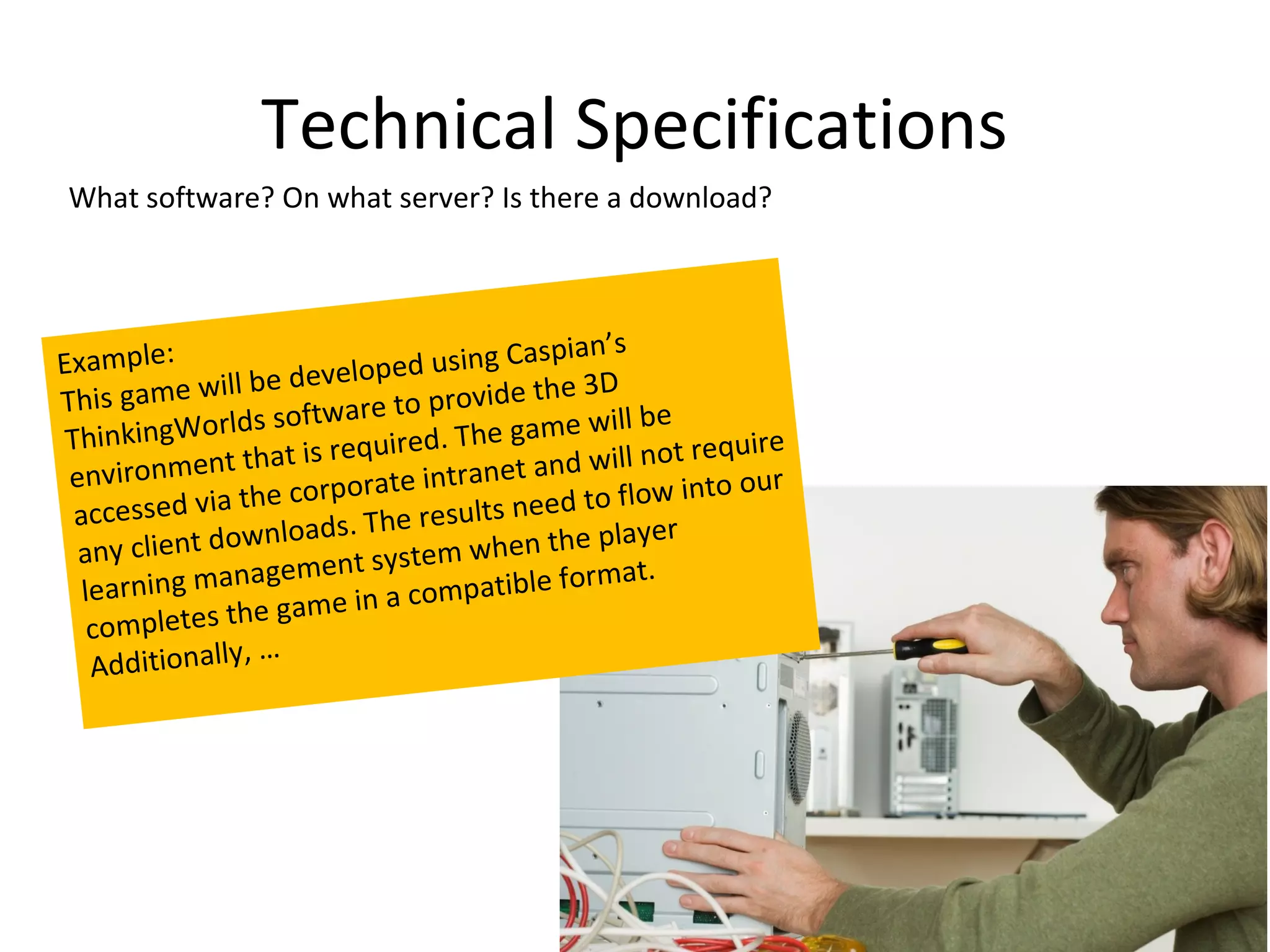 Technical Specifications
What software? On what server? Is there a download?




Example:                                     spian’s
                   be develo  ped using Ca
     is game will                             h e 3D
Th                     oftware  to provide t
         ingWorlds s                              will be
 Think                  is require d. The game            t require
 enviro    nment that            e intrane t and will no
                    he corporat                              to our
  accessed    via t                 esults ne ed to flow in
                  wn  loads. The r                 player
  any client do           ent syste m w h en t h e
   learnin  g managem             compatible
                                               format.
                       ame in a
    com   pletes the g
                  ,…
    Additionally
 