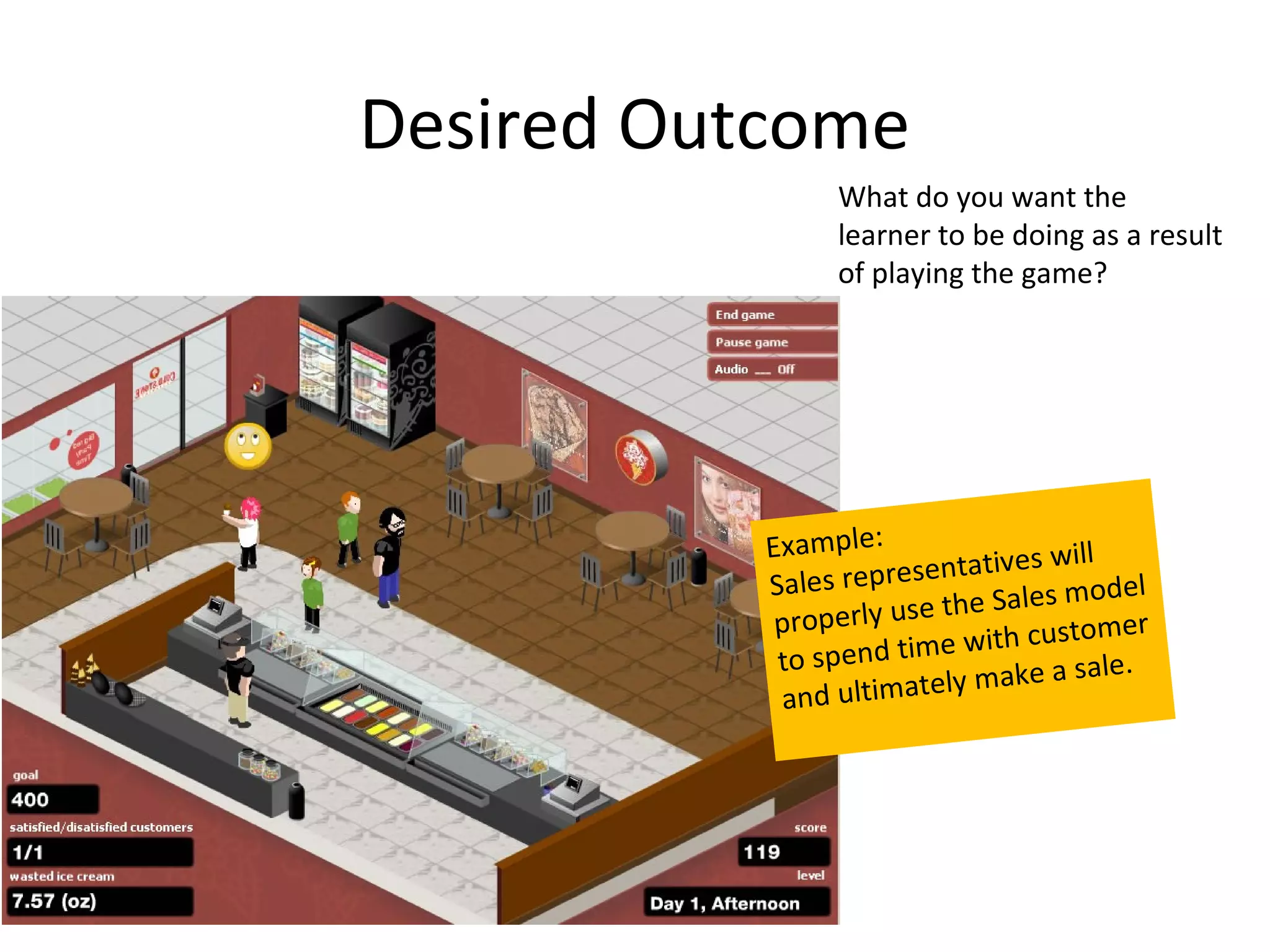 Desired Outcome
                 What do you want the
                 learner to be doing as a result
                 of playing the game?




           Example:                will
           Sales rep resentatives
                                    model
            properly u se the Sales
                                        m er
                          e with custo
            to spend tim            sale.
            and ultim  ately make a
 