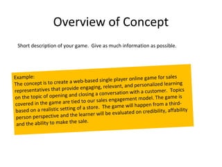 Overview of Concept
 Short description of your game. Give as much information as possible.




Example:                                                      game for sales
                            web   -based single player online
The concept is to create a                                         ized learning
                              e enga ging, relevant, and personal
representatives that provid                 nversation with a customer
                                                                         . Topics
                             d closing a co
on the topic of opening an                                      el. The game is
                              d to  our sales engagement mod
covered in the game are tie                The game will happen from
                                                                         a third-
                              of a store.
 based on a realistic setting                                credibility, affability
                             e le arner will be evaluated on
 person perspective and th
                               sale.
 and the ability to make the
 