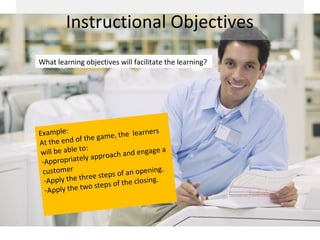 Instructional Objectives
What learning objectives will facilitate the learning?




Example:                                  learners
                f th e game, the
A t t he e n d o
                to:
 will be able               oach and en
                                              gage a
                     a p pr
 -Appropriately
 customer                 teps of an o
                                             pening.
                    ee s
  -Apply the thr                           closing.
                    o  st e p s o f t h e
  -Apply the tw
 