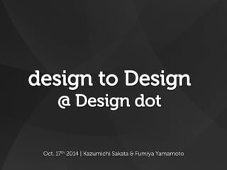 design to Design 
@ Design dot 
Oct. 17th 2014 | Kazumichi Sakata & Fumiya Yamamoto 
 
