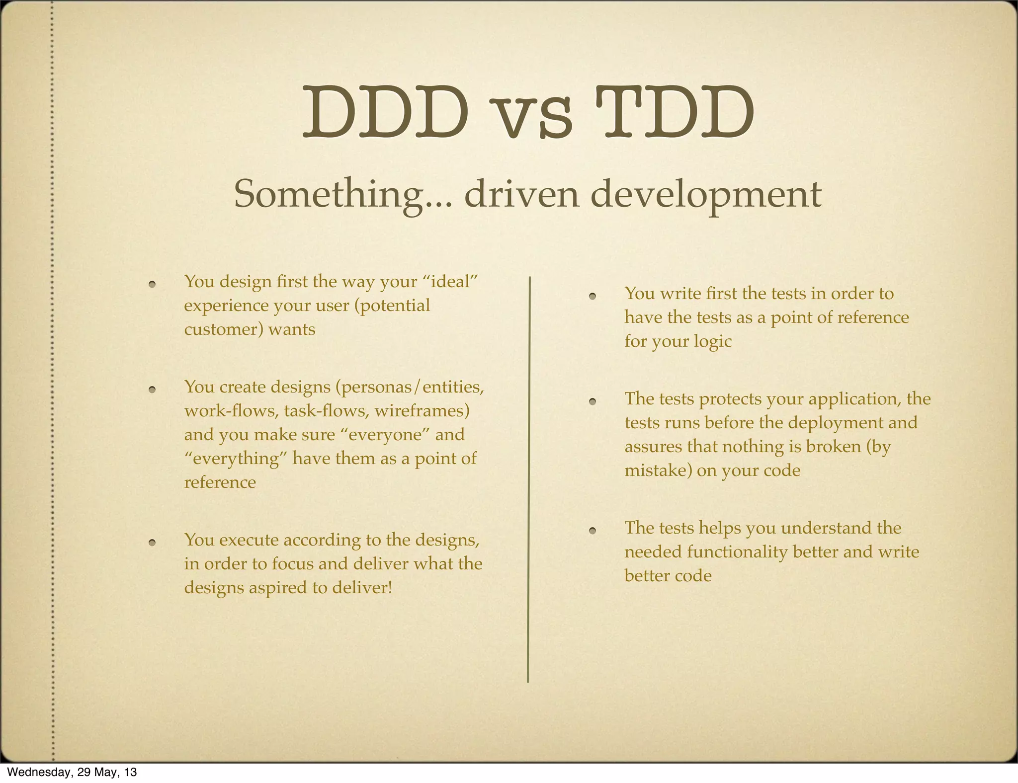 DDD vs TDD
Something... driven development
You write ﬁrst the tests in order to
have the tests as a point of reference
for your logic
The tests protects your application, the
tests runs before the deployment and
assures that nothing is broken (by
mistake) on your code
The tests helps you understand the
needed functionality better and write
better code
You design ﬁrst the way your “ideal”
experience your user (potential
customer) wants
You create designs (personas/entities,
work-ﬂows, task-ﬂows, wireframes)
and you make sure “everyone” and
“everything” have them as a point of
reference
You execute according to the designs,
in order to focus and deliver what the
designs aspired to deliver!
Wednesday, 29 May, 13
 