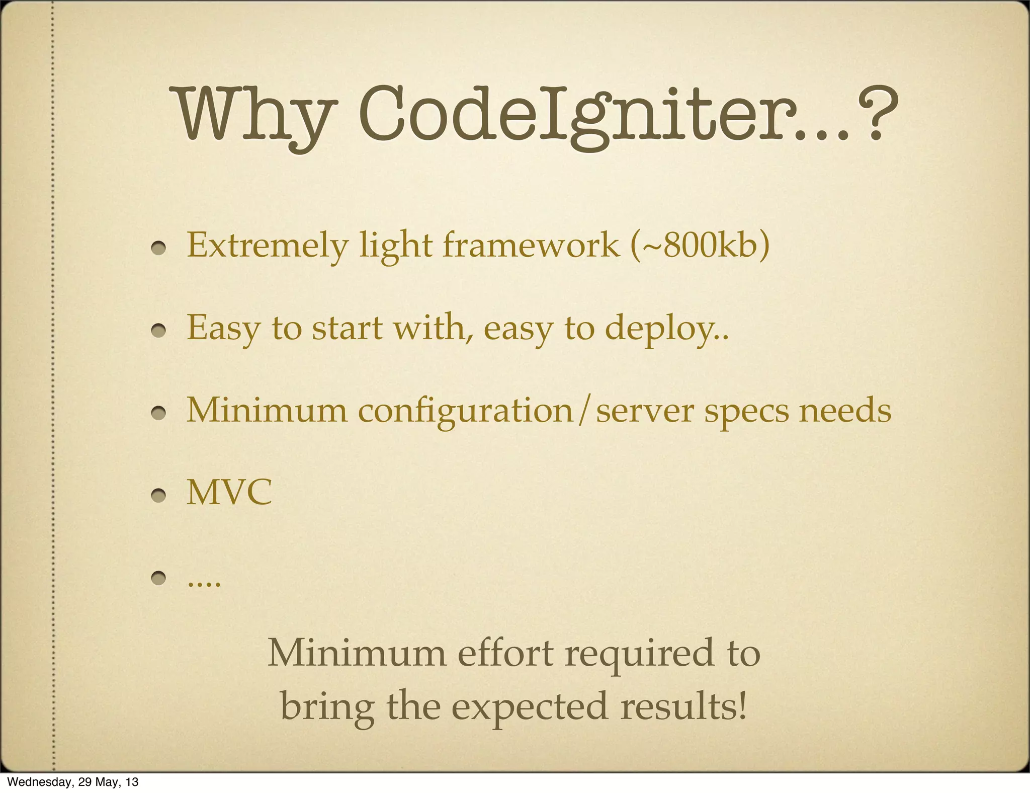 Why CodeIgniter...?
Extremely light framework (~800kb)
Easy to start with, easy to deploy..
Minimum conﬁguration/server specs needs
MVC
....
Minimum effort required to
bring the expected results!
Wednesday, 29 May, 13
 