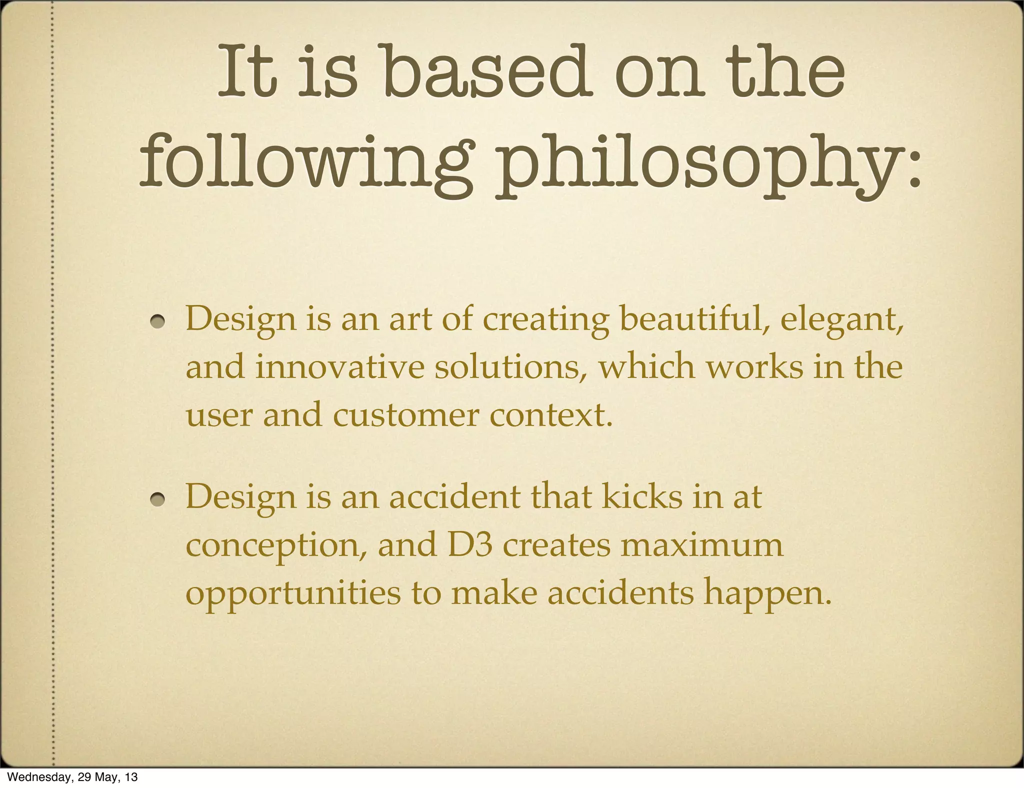 It is based on the
following philosophy:
Design is an art of creating beautiful, elegant,
and innovative solutions, which works in the
user and customer context.
Design is an accident that kicks in at
conception, and D3 creates maximum
opportunities to make accidents happen.
Wednesday, 29 May, 13
 