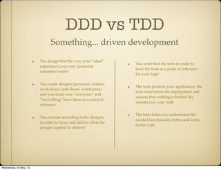 DDD vs TDD
Something... driven development
You write ﬁrst the tests in order to
have the tests as a point of reference
for your logic
The tests protects your application, the
tests runs before the deployment and
assures that nothing is broken (by
mistake) on your code
The tests helps you understand the
needed functionality better and write
better code
You design ﬁrst the way your “ideal”
experience your user (potential
customer) wants
You create designs (personas/entities,
work-ﬂows, task-ﬂows, wireframes)
and you make sure “everyone” and
“everything” have them as a point of
reference
You execute according to the designs,
in order to focus and deliver what the
designs aspired to deliver!
Wednesday, 29 May, 13
 