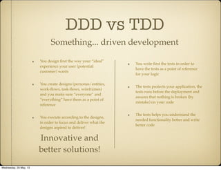 DDD vs TDD
Something... driven development
You write ﬁrst the tests in order to
have the tests as a point of reference
for your logic
The tests protects your application, the
tests runs before the deployment and
assures that nothing is broken (by
mistake) on your code
The tests helps you understand the
needed functionality better and write
better code
You design ﬁrst the way your “ideal”
experience your user (potential
customer) wants
You create designs (personas/entities,
work-ﬂows, task-ﬂows, wireframes)
and you make sure “everyone” and
“everything” have them as a point of
reference
You execute according to the designs,
in order to focus and deliver what the
designs aspired to deliver!
Innovative and
better solutions!
Wednesday, 29 May, 13
 