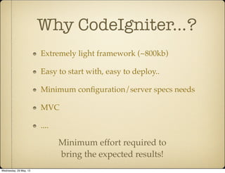 Why CodeIgniter...?
Extremely light framework (~800kb)
Easy to start with, easy to deploy..
Minimum conﬁguration/server specs needs
MVC
....
Minimum effort required to
bring the expected results!
Wednesday, 29 May, 13
 