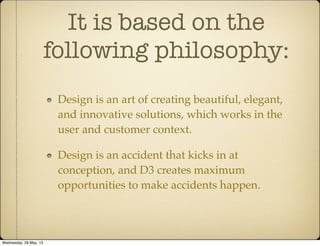 It is based on the
following philosophy:
Design is an art of creating beautiful, elegant,
and innovative solutions, which works in the
user and customer context.
Design is an accident that kicks in at
conception, and D3 creates maximum
opportunities to make accidents happen.
Wednesday, 29 May, 13
 