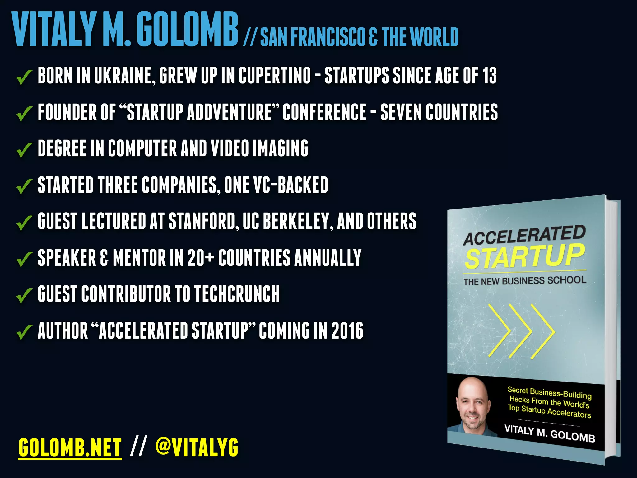 VITALYM.GOLOMB//SANFRANCISCO&THEWORLD
golomb.net // @vitalyg
✓ BORNINUKRAINE,GREWUPINCUPERTINO-STARTUPSSINCEAGEOF13
✓ FOUNDEROF“STARTUPADDVENTURE”CONFERENCE-SEVENCOUNTRIES
✓ DEGREEINCOMPUTERANDVIDEOIMAGING
✓ STARTEDTHREECOMPANIES,ONEVC-BACKED
✓ GUESTLECTUREDATSTANFORD,UCBERKELEY,ANDOTHERS
✓ SPEAKER&MENTORIN20+COUNTRIESANNUALLY
✓ GUESTCONTRIBUTORTOTECHCRUNCH
✓ AUTHOR“ACCELERATEDSTARTUP”COMINGIN2016
 